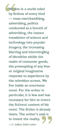 We live in a world ruled by fictions of every kind  mass merchandising, advertising, politics conducted as a branch of advertising, the instant translation of science and technology into popular imagery, the increasing blurring and intermingling of identities within the realm of consumer goods, the preempting of any free or original imaginative response to experience by the television screen. We live inside an enormous novel. For the writer in particular, it is less and less necessary for him to invent the fictional content of his novel. The fiction is already there. The writers task is to invent the reality.   J.G. Ballard, British Author 